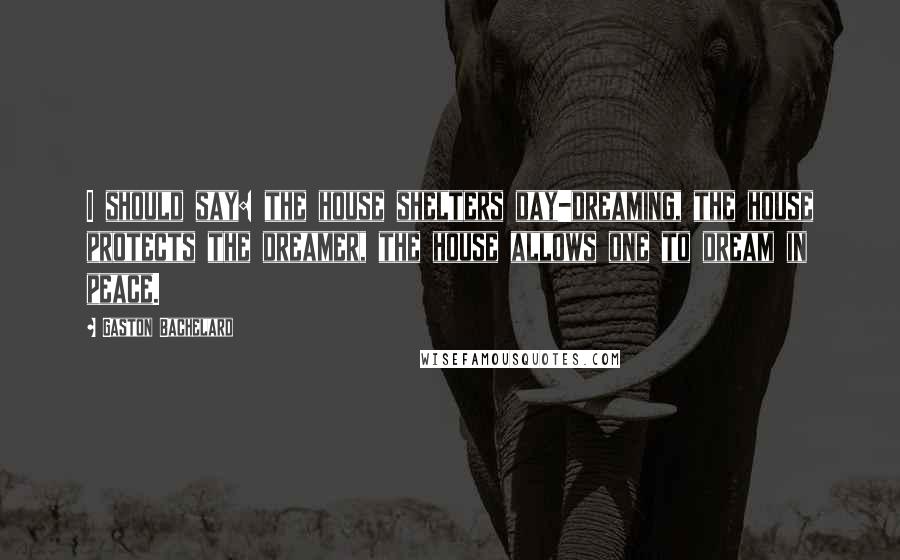 Gaston Bachelard Quotes: I should say: the house shelters day-dreaming, the house protects the dreamer, the house allows one to dream in peace.