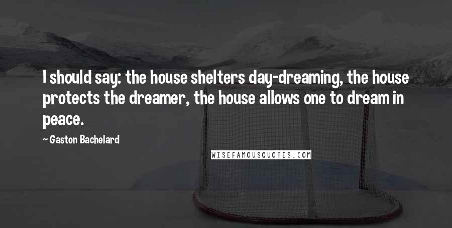 Gaston Bachelard Quotes: I should say: the house shelters day-dreaming, the house protects the dreamer, the house allows one to dream in peace.