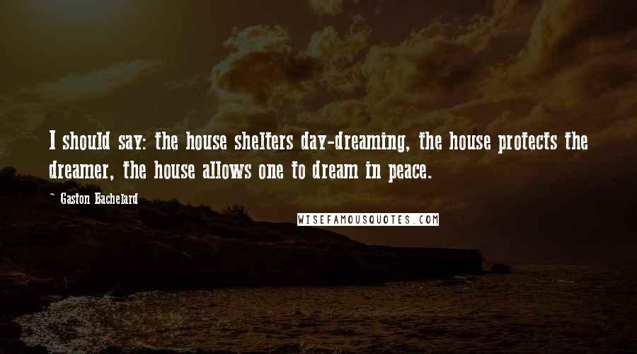 Gaston Bachelard Quotes: I should say: the house shelters day-dreaming, the house protects the dreamer, the house allows one to dream in peace.