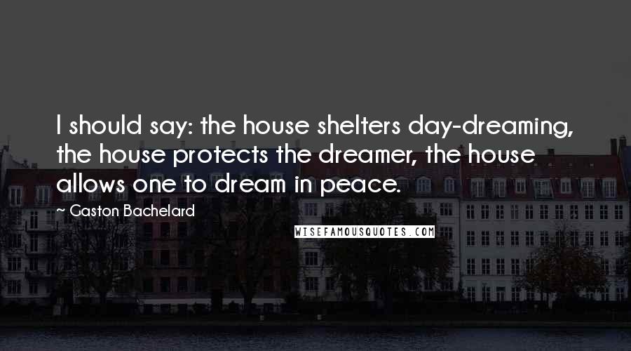 Gaston Bachelard Quotes: I should say: the house shelters day-dreaming, the house protects the dreamer, the house allows one to dream in peace.