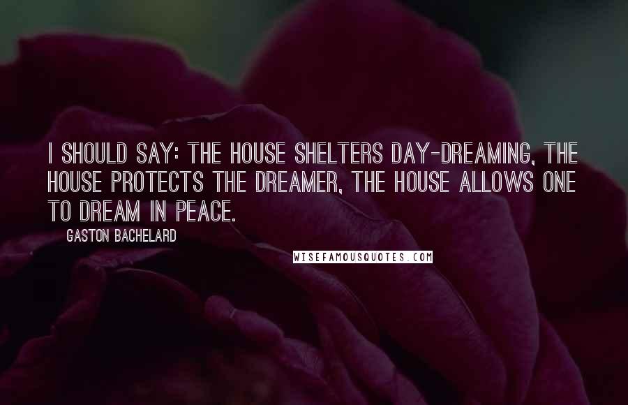 Gaston Bachelard Quotes: I should say: the house shelters day-dreaming, the house protects the dreamer, the house allows one to dream in peace.