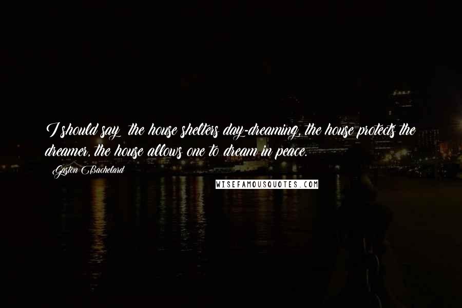 Gaston Bachelard Quotes: I should say: the house shelters day-dreaming, the house protects the dreamer, the house allows one to dream in peace.