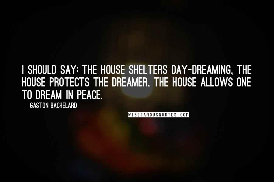 Gaston Bachelard Quotes: I should say: the house shelters day-dreaming, the house protects the dreamer, the house allows one to dream in peace.