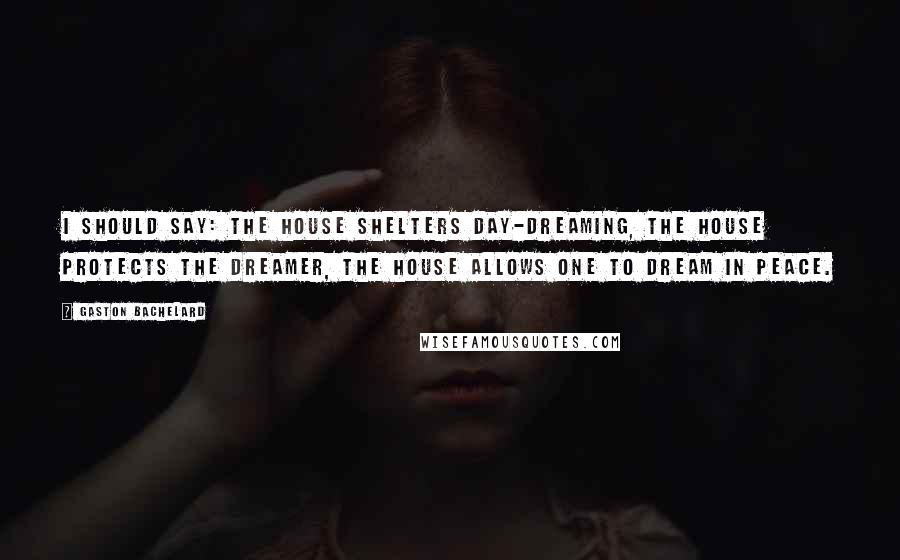 Gaston Bachelard Quotes: I should say: the house shelters day-dreaming, the house protects the dreamer, the house allows one to dream in peace.