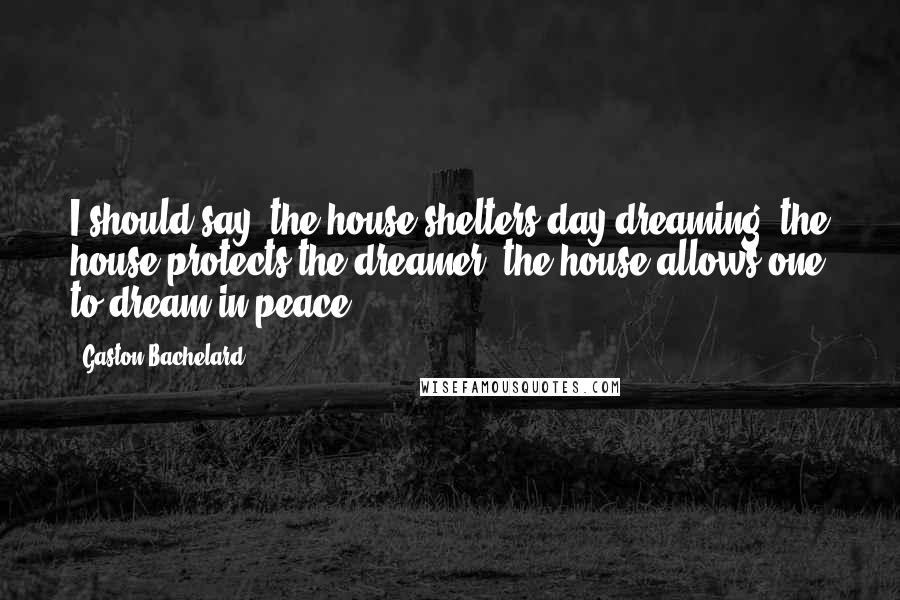 Gaston Bachelard Quotes: I should say: the house shelters day-dreaming, the house protects the dreamer, the house allows one to dream in peace.