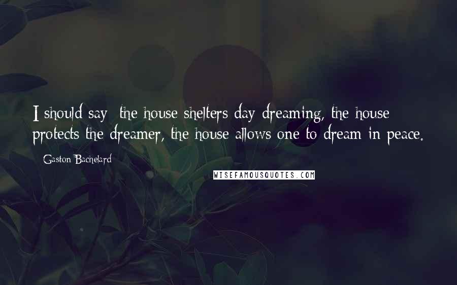 Gaston Bachelard Quotes: I should say: the house shelters day-dreaming, the house protects the dreamer, the house allows one to dream in peace.