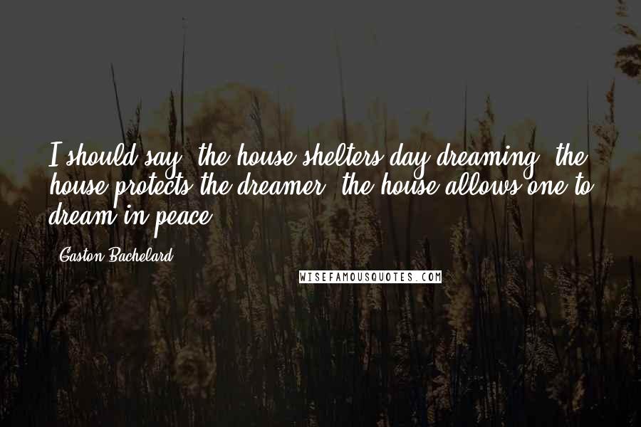 Gaston Bachelard Quotes: I should say: the house shelters day-dreaming, the house protects the dreamer, the house allows one to dream in peace.