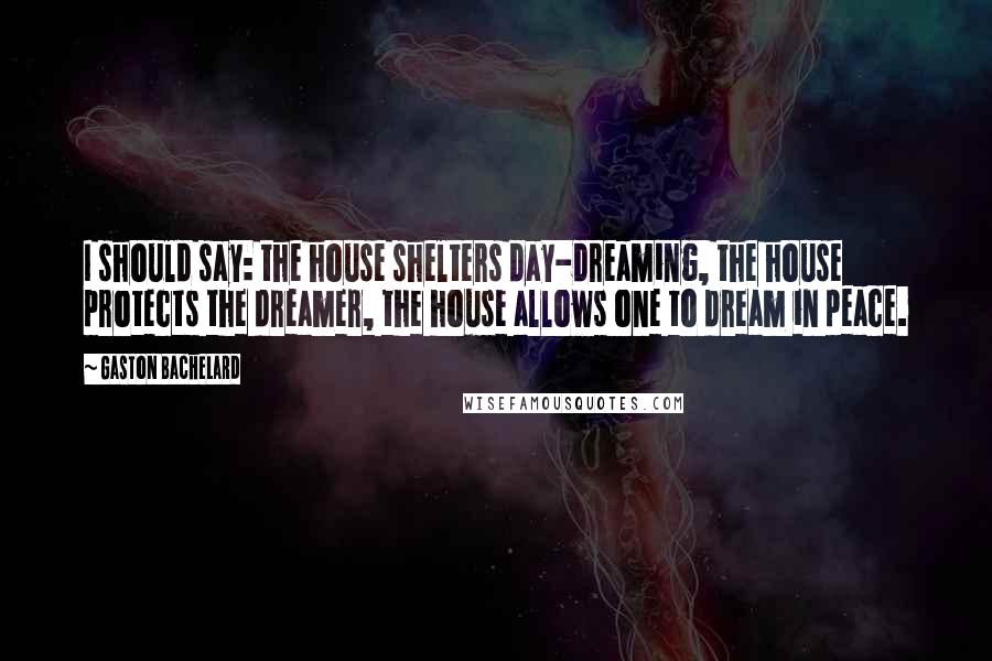 Gaston Bachelard Quotes: I should say: the house shelters day-dreaming, the house protects the dreamer, the house allows one to dream in peace.