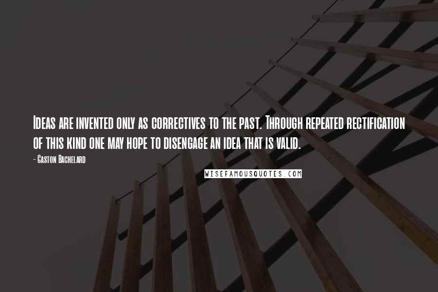 Gaston Bachelard Quotes: Ideas are invented only as correctives to the past. Through repeated rectification of this kind one may hope to disengage an idea that is valid.