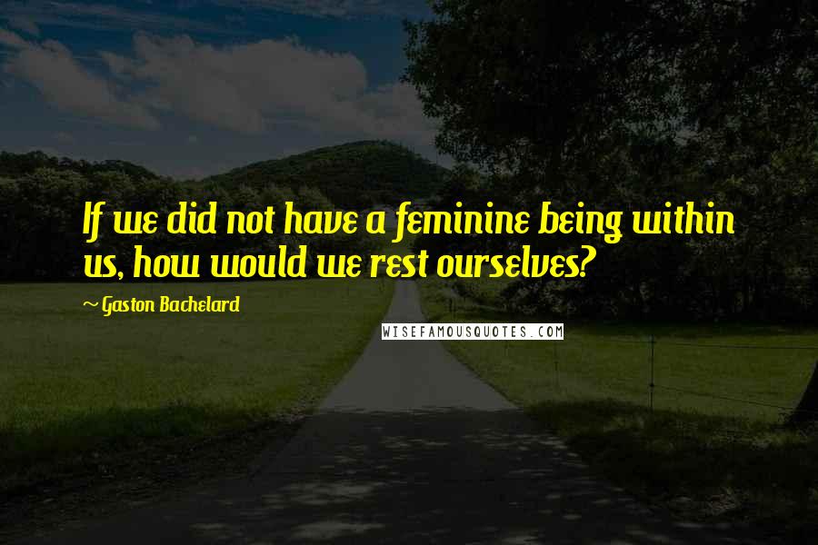 Gaston Bachelard Quotes: If we did not have a feminine being within us, how would we rest ourselves?