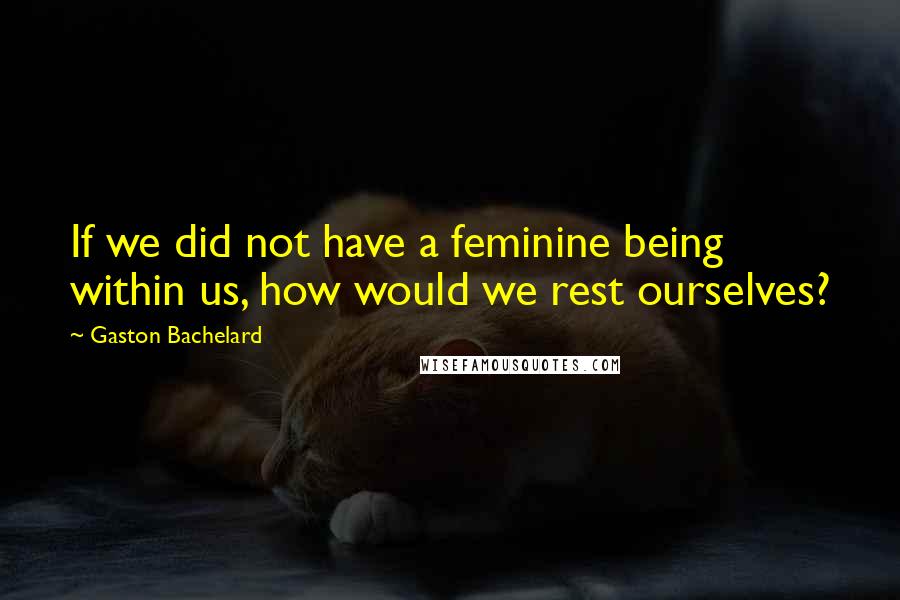 Gaston Bachelard Quotes: If we did not have a feminine being within us, how would we rest ourselves?