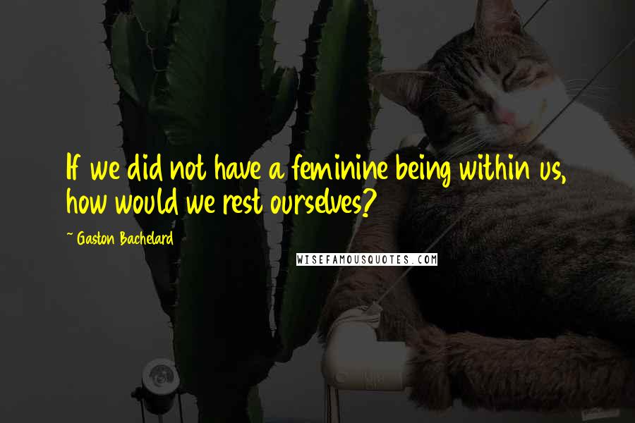 Gaston Bachelard Quotes: If we did not have a feminine being within us, how would we rest ourselves?