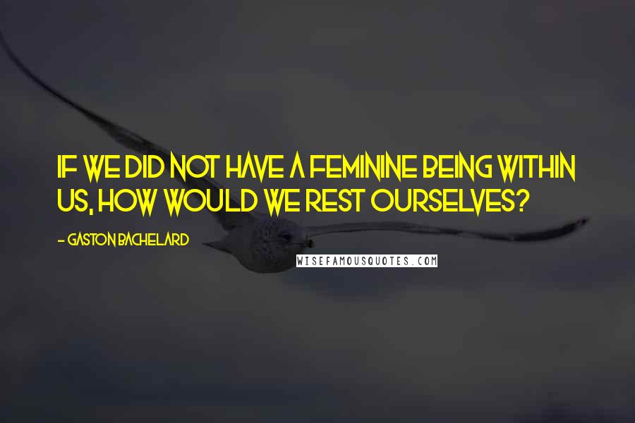 Gaston Bachelard Quotes: If we did not have a feminine being within us, how would we rest ourselves?