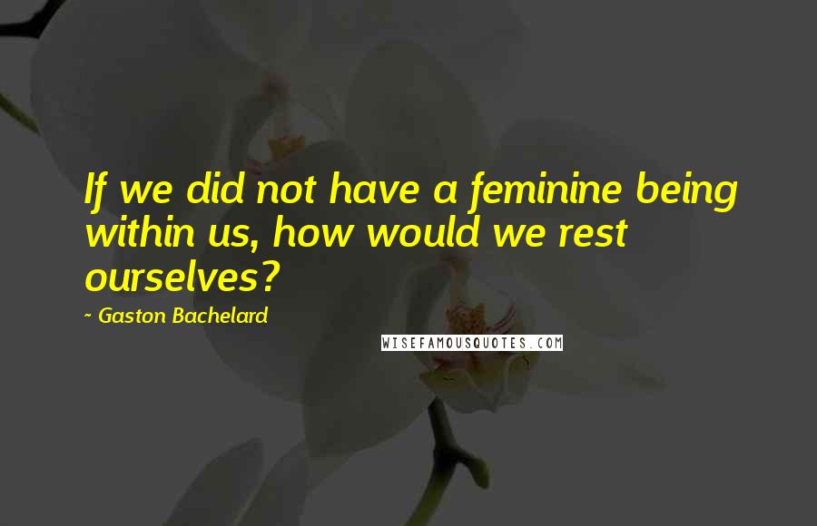 Gaston Bachelard Quotes: If we did not have a feminine being within us, how would we rest ourselves?