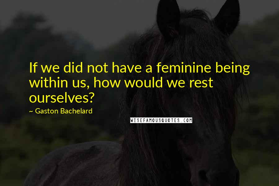 Gaston Bachelard Quotes: If we did not have a feminine being within us, how would we rest ourselves?