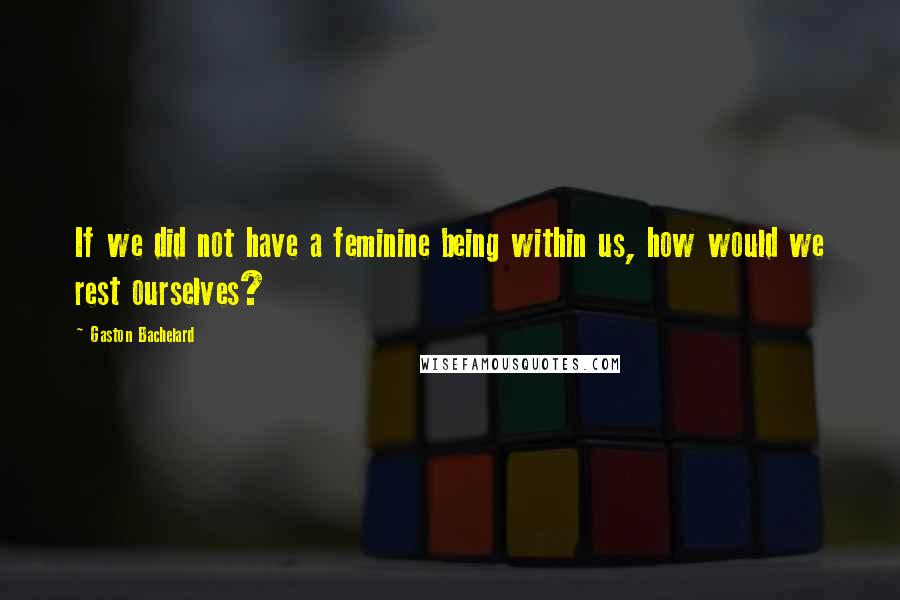 Gaston Bachelard Quotes: If we did not have a feminine being within us, how would we rest ourselves?