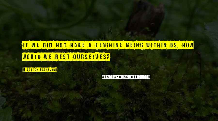 Gaston Bachelard Quotes: If we did not have a feminine being within us, how would we rest ourselves?