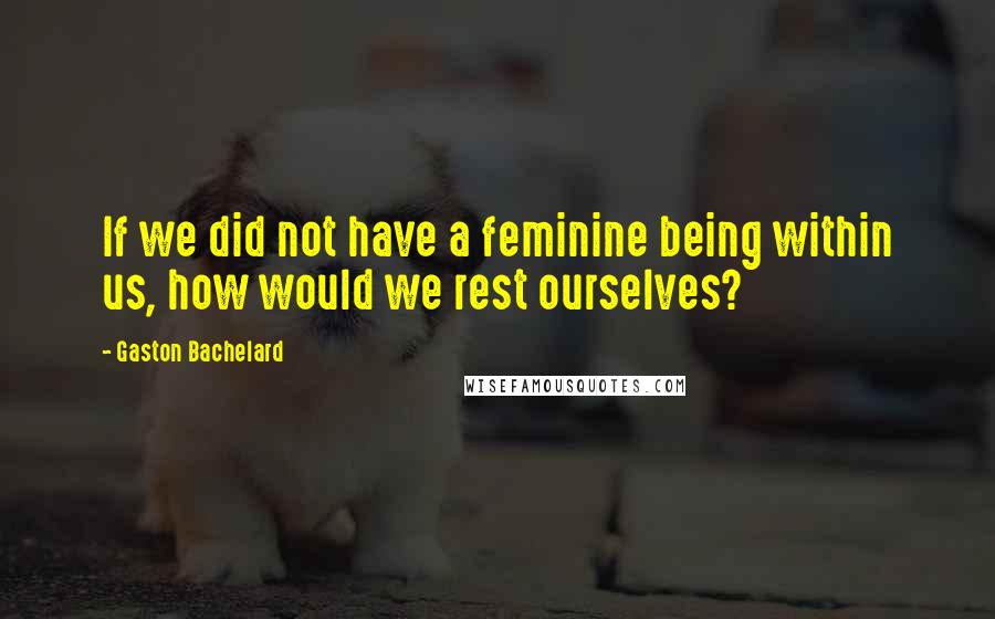 Gaston Bachelard Quotes: If we did not have a feminine being within us, how would we rest ourselves?