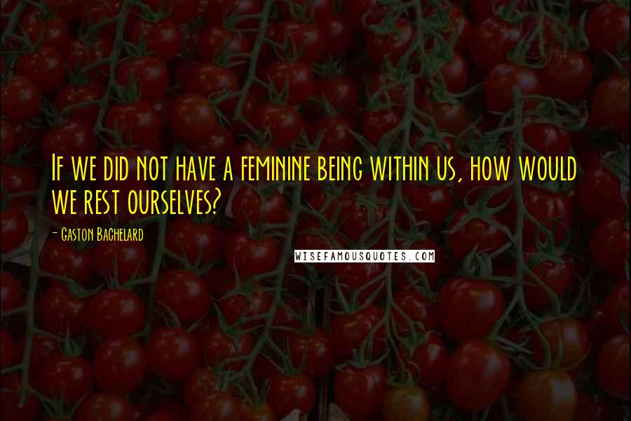 Gaston Bachelard Quotes: If we did not have a feminine being within us, how would we rest ourselves?