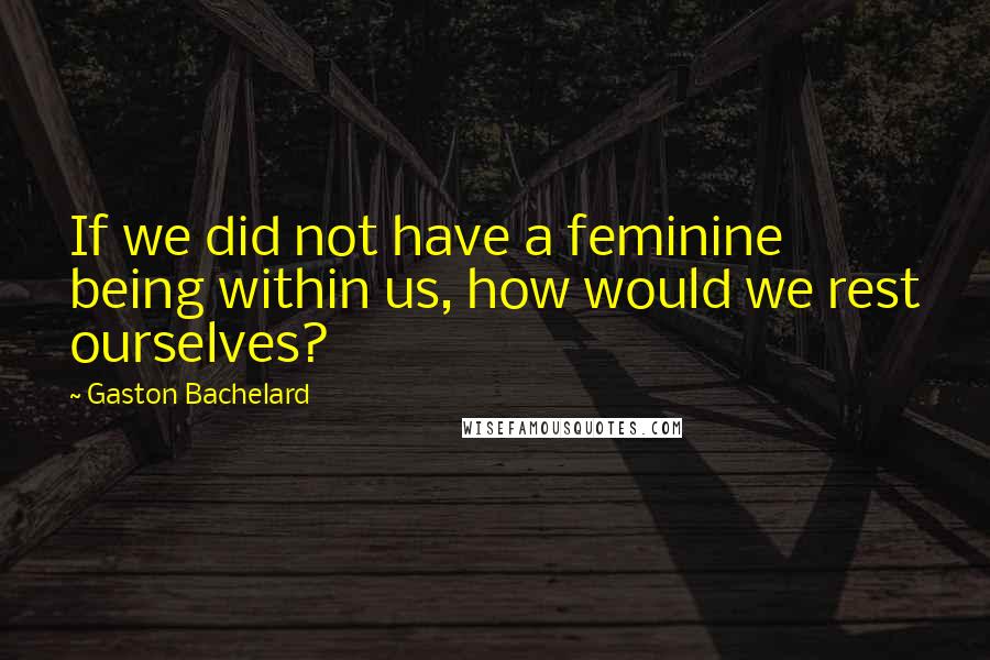 Gaston Bachelard Quotes: If we did not have a feminine being within us, how would we rest ourselves?