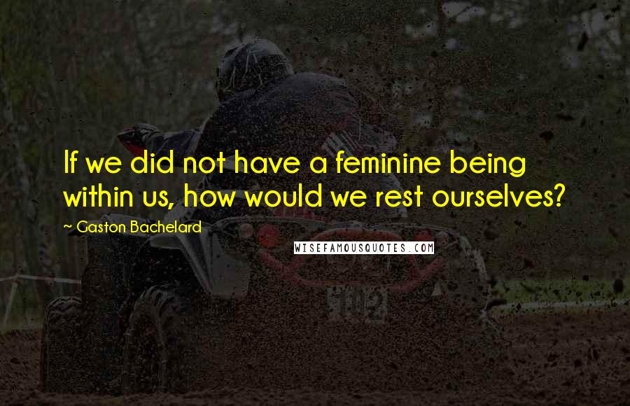 Gaston Bachelard Quotes: If we did not have a feminine being within us, how would we rest ourselves?