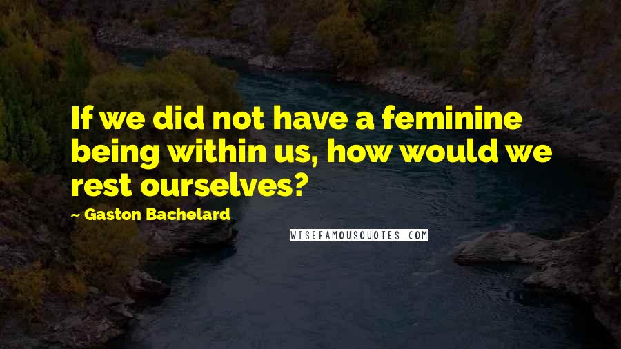 Gaston Bachelard Quotes: If we did not have a feminine being within us, how would we rest ourselves?