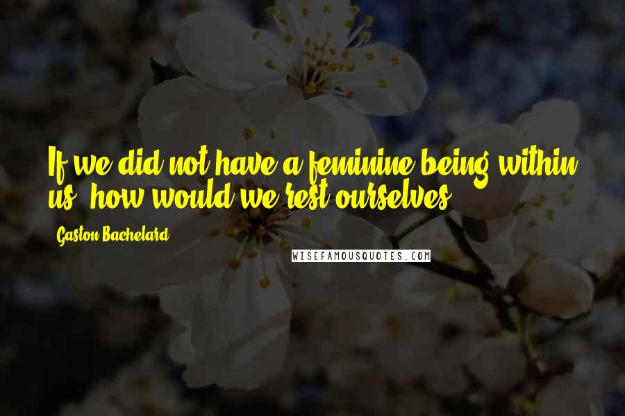 Gaston Bachelard Quotes: If we did not have a feminine being within us, how would we rest ourselves?