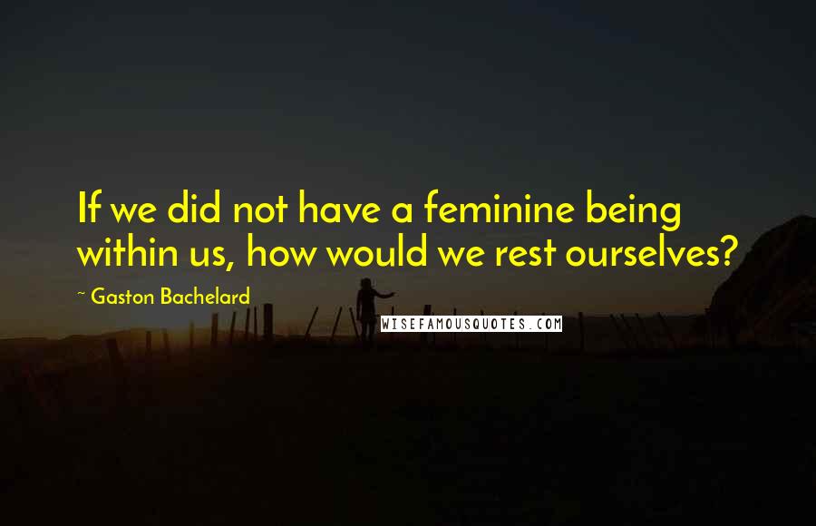 Gaston Bachelard Quotes: If we did not have a feminine being within us, how would we rest ourselves?