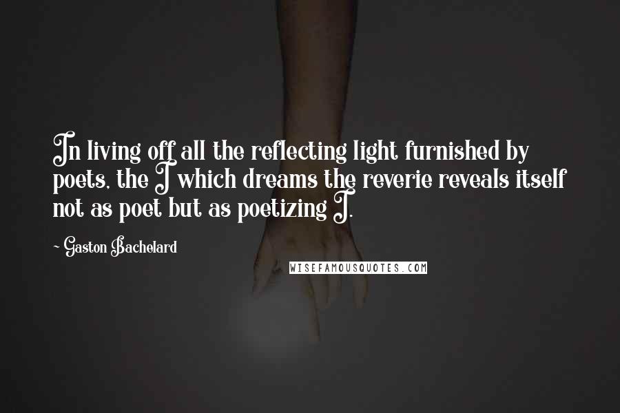 Gaston Bachelard Quotes: In living off all the reflecting light furnished by poets, the I which dreams the reverie reveals itself not as poet but as poetizing I.