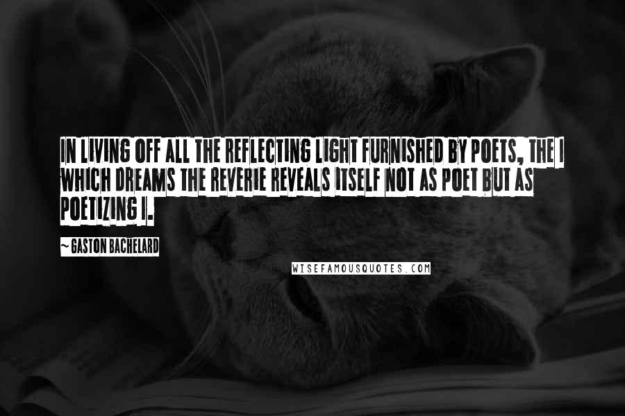 Gaston Bachelard Quotes: In living off all the reflecting light furnished by poets, the I which dreams the reverie reveals itself not as poet but as poetizing I.