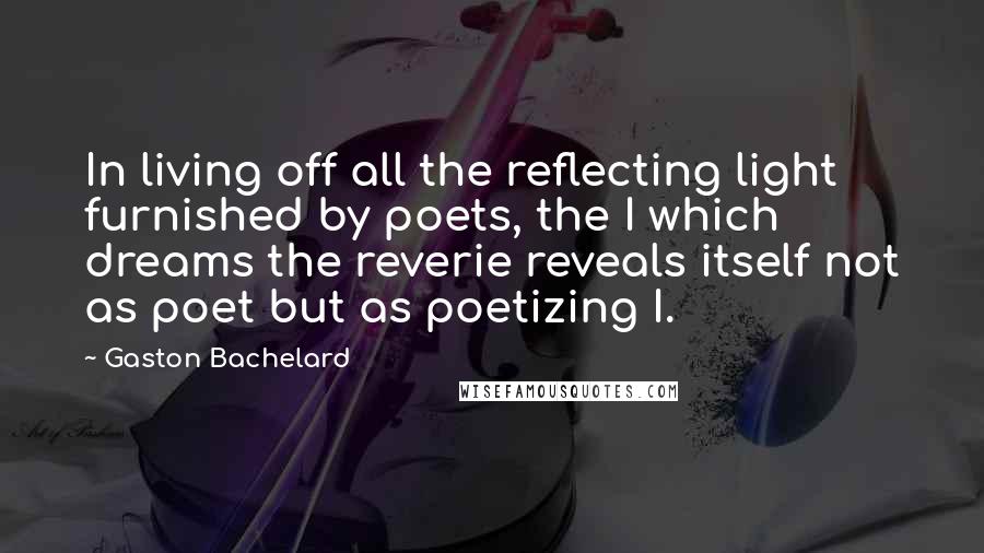 Gaston Bachelard Quotes: In living off all the reflecting light furnished by poets, the I which dreams the reverie reveals itself not as poet but as poetizing I.