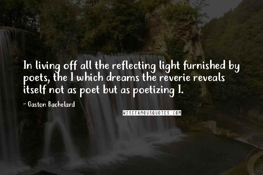 Gaston Bachelard Quotes: In living off all the reflecting light furnished by poets, the I which dreams the reverie reveals itself not as poet but as poetizing I.