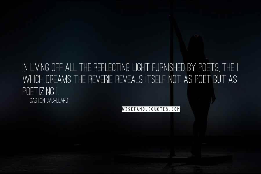 Gaston Bachelard Quotes: In living off all the reflecting light furnished by poets, the I which dreams the reverie reveals itself not as poet but as poetizing I.