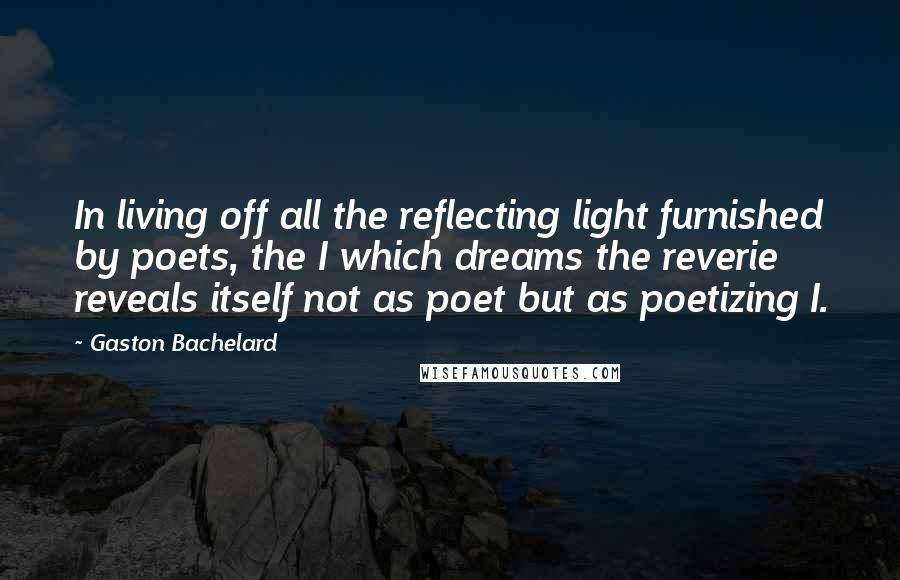 Gaston Bachelard Quotes: In living off all the reflecting light furnished by poets, the I which dreams the reverie reveals itself not as poet but as poetizing I.