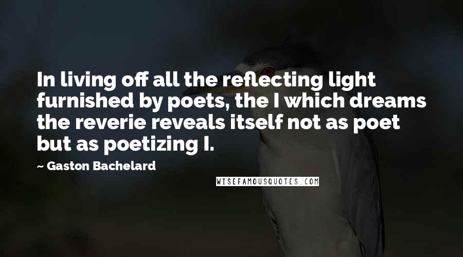 Gaston Bachelard Quotes: In living off all the reflecting light furnished by poets, the I which dreams the reverie reveals itself not as poet but as poetizing I.