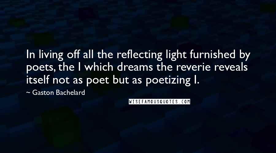 Gaston Bachelard Quotes: In living off all the reflecting light furnished by poets, the I which dreams the reverie reveals itself not as poet but as poetizing I.