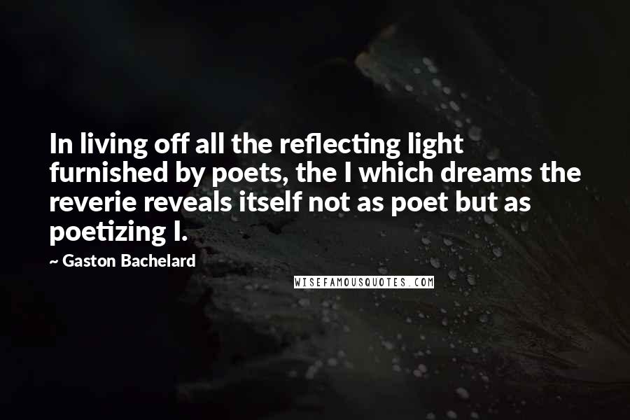 Gaston Bachelard Quotes: In living off all the reflecting light furnished by poets, the I which dreams the reverie reveals itself not as poet but as poetizing I.