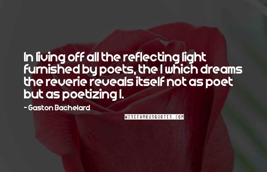 Gaston Bachelard Quotes: In living off all the reflecting light furnished by poets, the I which dreams the reverie reveals itself not as poet but as poetizing I.