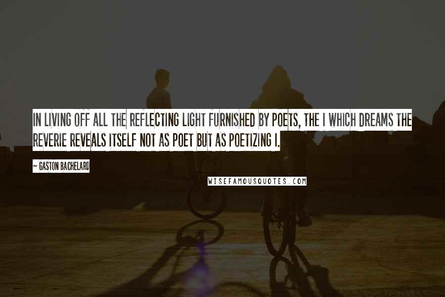 Gaston Bachelard Quotes: In living off all the reflecting light furnished by poets, the I which dreams the reverie reveals itself not as poet but as poetizing I.