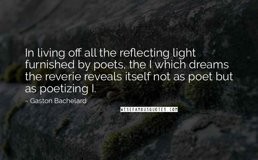 Gaston Bachelard Quotes: In living off all the reflecting light furnished by poets, the I which dreams the reverie reveals itself not as poet but as poetizing I.