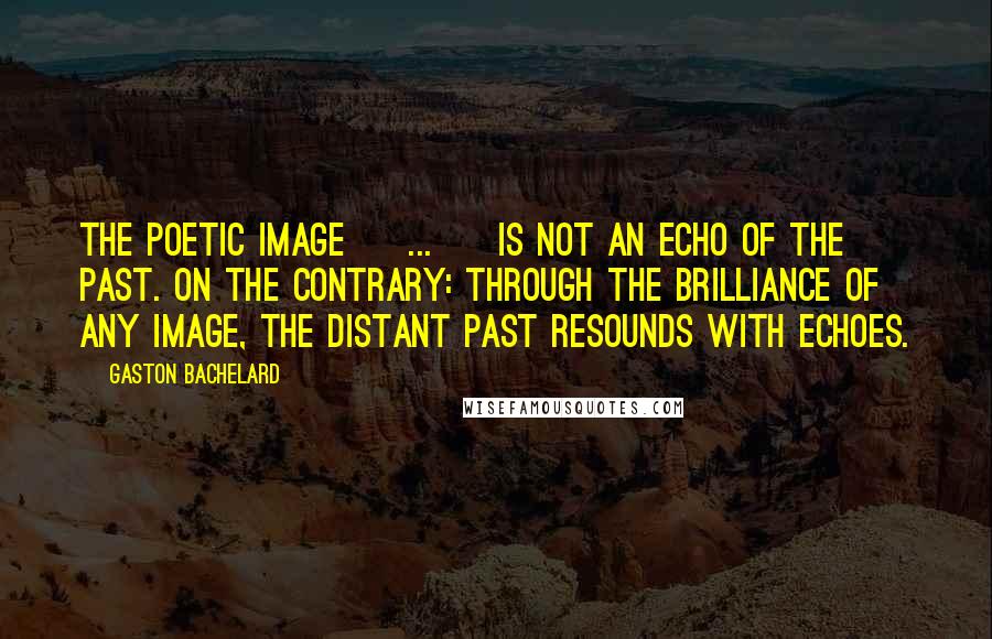 Gaston Bachelard Quotes: The poetic image [ ... ] is not an echo of the past. On the contrary: through the brilliance of any image, the distant past resounds with echoes.