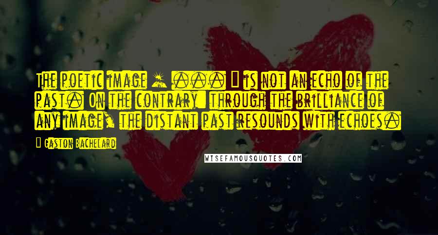 Gaston Bachelard Quotes: The poetic image [ ... ] is not an echo of the past. On the contrary: through the brilliance of any image, the distant past resounds with echoes.