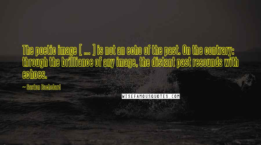 Gaston Bachelard Quotes: The poetic image [ ... ] is not an echo of the past. On the contrary: through the brilliance of any image, the distant past resounds with echoes.