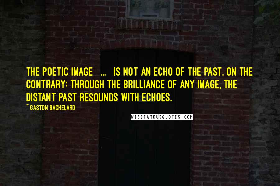 Gaston Bachelard Quotes: The poetic image [ ... ] is not an echo of the past. On the contrary: through the brilliance of any image, the distant past resounds with echoes.