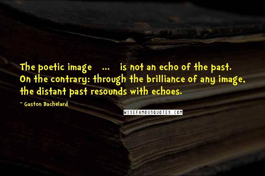 Gaston Bachelard Quotes: The poetic image [ ... ] is not an echo of the past. On the contrary: through the brilliance of any image, the distant past resounds with echoes.