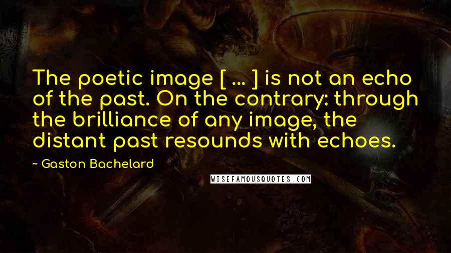 Gaston Bachelard Quotes: The poetic image [ ... ] is not an echo of the past. On the contrary: through the brilliance of any image, the distant past resounds with echoes.