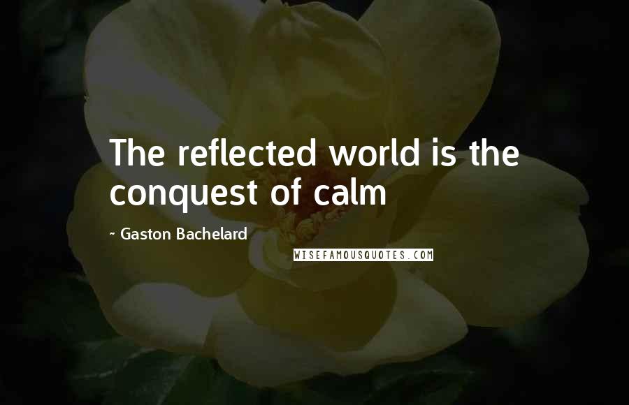 Gaston Bachelard Quotes: The reflected world is the conquest of calm