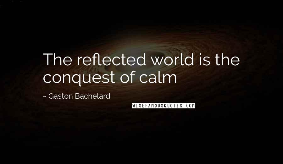 Gaston Bachelard Quotes: The reflected world is the conquest of calm