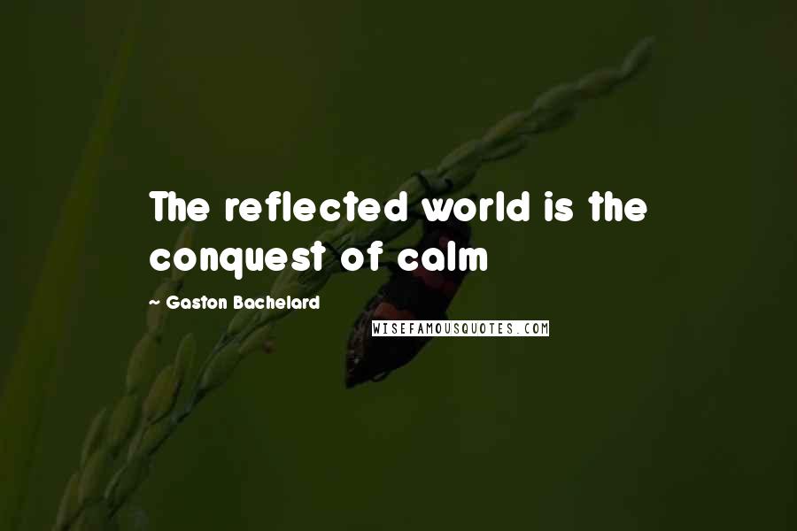 Gaston Bachelard Quotes: The reflected world is the conquest of calm