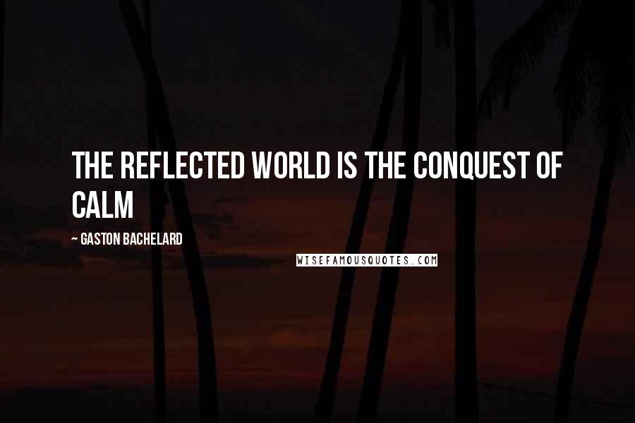 Gaston Bachelard Quotes: The reflected world is the conquest of calm